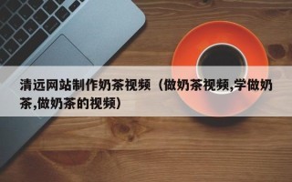 大丰清远网站制作奶茶视频（做奶茶视频,学做奶茶,做奶茶的视频）